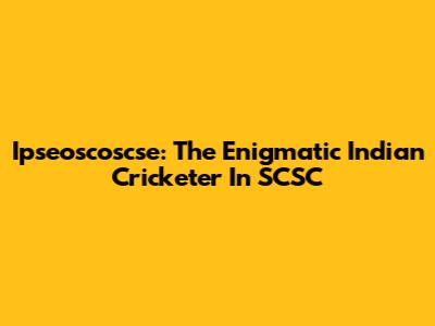 Ipseoscoscse: The Enigmatic Indian Cricketer In SCSC
