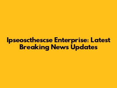 Ipseoscthescse Enterprise: Latest Breaking News Updates
