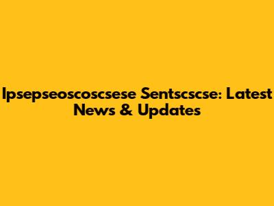 Ipsepseoscoscsese Sentscscse: Latest News & Updates