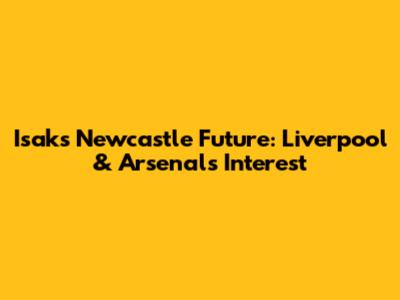 Isak's Newcastle Future: Liverpool & Arsenal's Interest