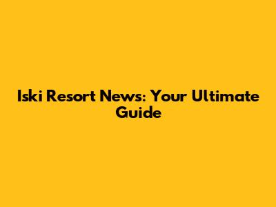 Iski Resort News: Your Ultimate Guide