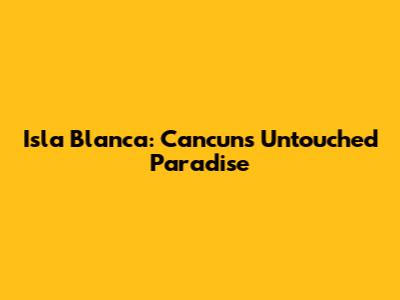 Isla Blanca: Cancun's Untouched Paradise
