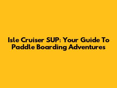 Isle Cruiser SUP: Your Guide To Paddle Boarding Adventures