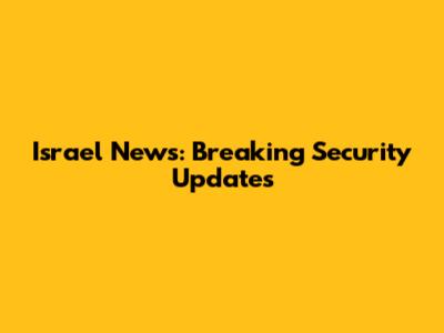 Israel News: Breaking Security Updates