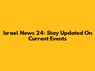 Israel News 24: Stay Updated On Current Events