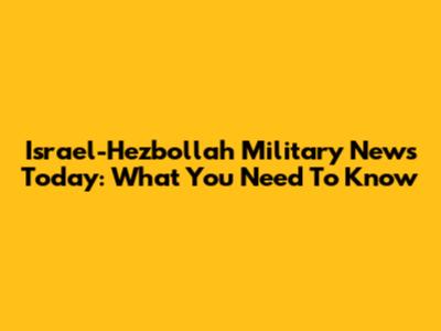Israel-Hezbollah Military News Today: What You Need To Know