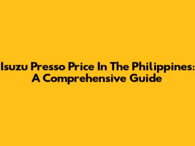 Isuzu Presso Price In The Philippines: A Comprehensive Guide