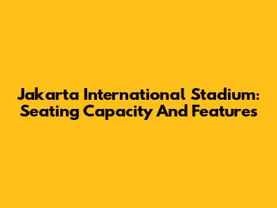 Jakarta International Stadium: Seating Capacity And Features