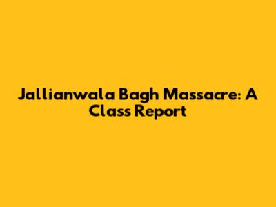 Jallianwala Bagh Massacre: A Class Report