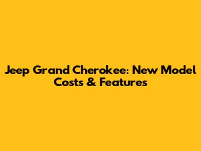 Jeep Grand Cherokee: New Model Costs & Features