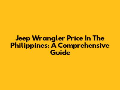 Jeep Wrangler Price In The Philippines: A Comprehensive Guide