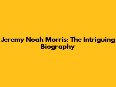 Jeremy Noah Morris: The Intriguing Biography