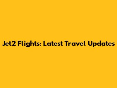 Jet2 Flights: Latest Travel Updates