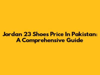 Jordan 23 Shoes Price In Pakistan: A Comprehensive Guide