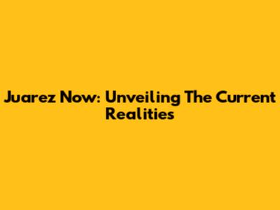 Juarez Now: Unveiling The Current Realities