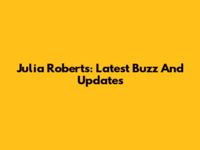 Julia Roberts: Latest Buzz And Updates
