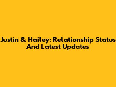 Justin & Hailey: Relationship Status And Latest Updates