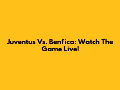 Juventus Vs. Benfica: Watch The Game Live!