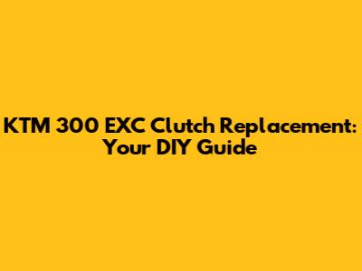 KTM 300 EXC Clutch Replacement: Your DIY Guide