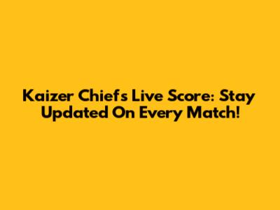 Kaizer Chiefs Live Score: Stay Updated On Every Match!