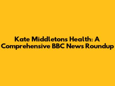 Kate Middleton's Health: A Comprehensive BBC News Roundup