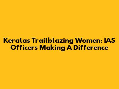 Kerala's Trailblazing Women: IAS Officers Making A Difference