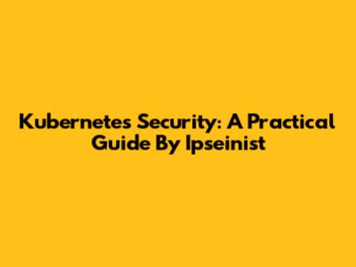 Kubernetes Security: A Practical Guide By Ipseinist