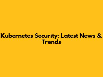 Kubernetes Security: Latest News & Trends