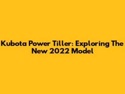 Kubota Power Tiller: Exploring The New 2022 Model