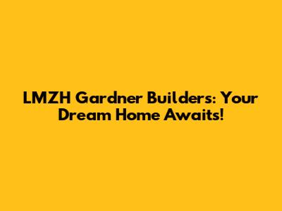 LMZH Gardner Builders: Your Dream Home Awaits!