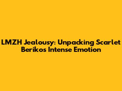 LMZH Jealousy: Unpacking Scarlet Beriko's Intense Emotion