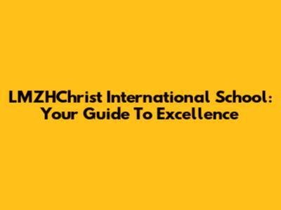 LMZHChrist International School: Your Guide To Excellence