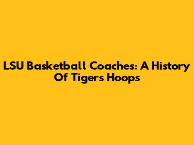 LSU Basketball Coaches: A History Of Tigers' Hoops
