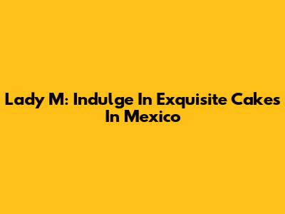 Lady M: Indulge In Exquisite Cakes In Mexico