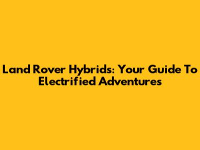 Land Rover Hybrids: Your Guide To Electrified Adventures