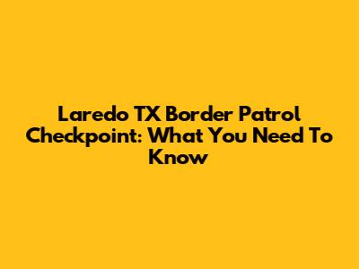 Laredo TX Border Patrol Checkpoint: What You Need To Know