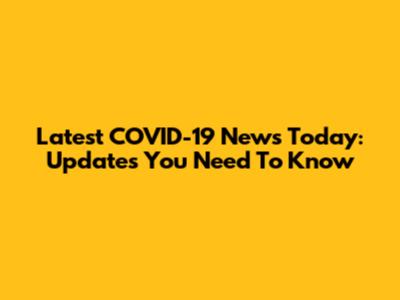 Latest COVID-19 News Today: Updates You Need To Know