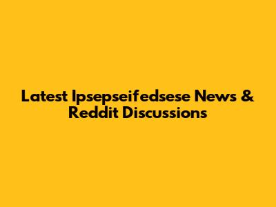 Latest Ipsepseifedsese News & Reddit Discussions