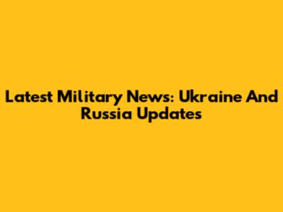 Latest Military News: Ukraine And Russia Updates