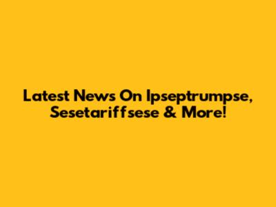 Latest News On Ipseptrumpse, Sesetariffsese & More!