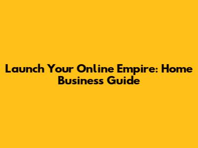 Launch Your Online Empire: Home Business Guide