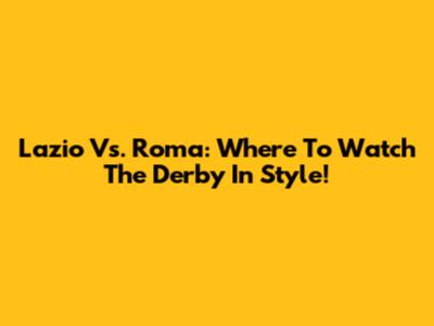 Lazio Vs. Roma: Where To Watch The Derby In Style!