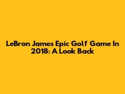 LeBron James' Epic Golf Game In 2018: A Look Back