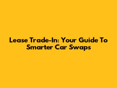 Lease Trade-In: Your Guide To Smarter Car Swaps