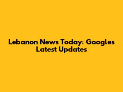Lebanon News Today: Google's Latest Updates