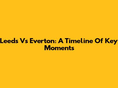 Leeds Vs Everton: A Timeline Of Key Moments