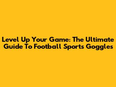Level Up Your Game: The Ultimate Guide To Football Sports Goggles