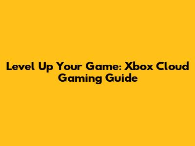 Level Up Your Game: Xbox Cloud Gaming Guide