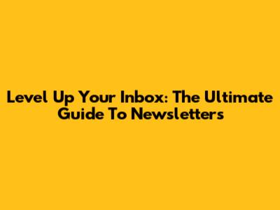 Level Up Your Inbox: The Ultimate Guide To Newsletters