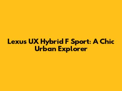Lexus UX Hybrid F Sport: A Chic Urban Explorer